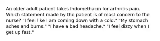 An older adult patient takes Indomethacin for arthritis pain. Which statement made by the patient is of most concern to the nurse? "I feel like I am coming down with a cold." "My stomach aches and burns." "I have a bad headache." "I feel dizzy when I get up fast."