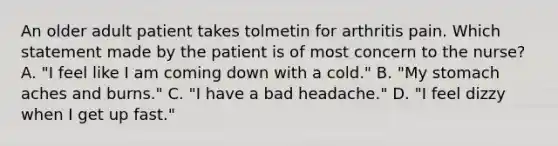 An older adult patient takes tolmetin for arthritis pain. Which statement made by the patient is of most concern to the nurse? A. "I feel like I am coming down with a cold." B. "My stomach aches and burns." C. "I have a bad headache." D. "I feel dizzy when I get up fast."