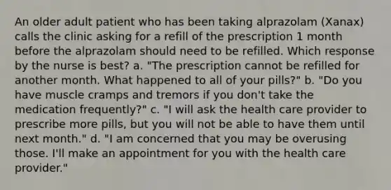 An older adult patient who has been taking alprazolam (Xanax) calls the clinic asking for a refill of the prescription 1 month before the alprazolam should need to be refilled. Which response by the nurse is best? a. "The prescription cannot be refilled for another month. What happened to all of your pills?" b. "Do you have muscle cramps and tremors if you don't take the medication frequently?" c. "I will ask the health care provider to prescribe more pills, but you will not be able to have them until next month." d. "I am concerned that you may be overusing those. I'll make an appointment for you with the health care provider."