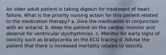 An older adult patient is taking digoxin for treatment of heart failure. What is the priority nursing action for this patient related to the medication therapy? a. Give the medication in conjunction with an antacid. b. Keep the patient on the cardiac monitor and observe for ventricular dysrhythmias. c. Monitor for early signs of toxicity such as bradycardia on the ECG tracing d. Advise the patient that there is increased mortality related to toxicity.