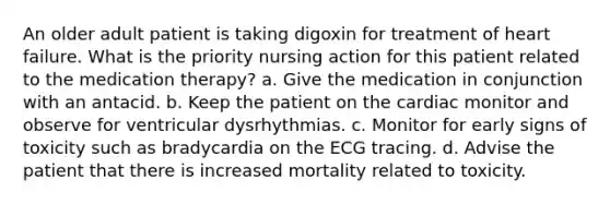 An older adult patient is taking digoxin for treatment of heart failure. What is the priority nursing action for this patient related to the medication therapy? a. Give the medication in conjunction with an antacid. b. Keep the patient on the cardiac monitor and observe for ventricular dysrhythmias. c. Monitor for early signs of toxicity such as bradycardia on the ECG tracing. d. Advise the patient that there is increased mortality related to toxicity.