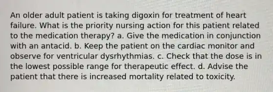 An older adult patient is taking digoxin for treatment of heart failure. What is the priority nursing action for this patient related to the medication therapy? a. Give the medication in conjunction with an antacid. b. Keep the patient on the cardiac monitor and observe for ventricular dysrhythmias. c. Check that the dose is in the lowest possible range for therapeutic effect. d. Advise the patient that there is increased mortality related to toxicity.