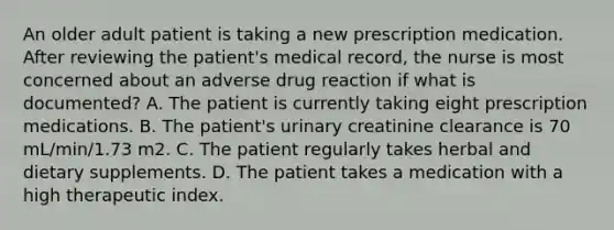 An older adult patient is taking a new prescription medication. After reviewing the patient's medical record, the nurse is most concerned about an adverse drug reaction if what is documented? A. The patient is currently taking eight prescription medications. B. The patient's urinary creatinine clearance is 70 mL/min/1.73 m2. C. The patient regularly takes herbal and dietary supplements. D. The patient takes a medication with a high therapeutic index.