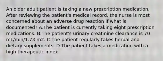 An older adult patient is taking a new prescription medication. After reviewing the patient's medical record, the nurse is most concerned about an adverse drug reaction if what is documented? A.The patient is currently taking eight prescription medications. B.The patient's urinary creatinine clearance is 70 mL/min/1.73 m2. C.The patient regularly takes herbal and dietary supplements. D.The patient takes a medication with a high therapeutic index.