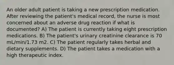 An older adult patient is taking a new prescription medication. After reviewing the patient's medical record, the nurse is most concerned about an adverse drug reaction if what is documented? A) The patient is currently taking eight prescription medications. B) The patient's urinary creatinine clearance is 70 mL/min/1.73 m2. C) The patient regularly takes herbal and dietary supplements. D) The patient takes a medication with a high therapeutic index.