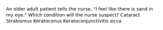 An older adult patient tells the nurse, "I feel like there is sand in my eye." Which condition will the nurse suspect? Cataract Strabismus Keratoconus Keratoconjunctivitis sicca