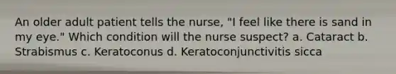 An older adult patient tells the nurse, "I feel like there is sand in my eye." Which condition will the nurse suspect? a. Cataract b. Strabismus c. Keratoconus d. Keratoconjunctivitis sicca