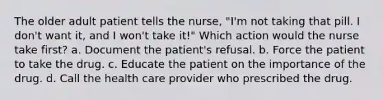 The older adult patient tells the nurse, "I'm not taking that pill. I don't want it, and I won't take it!" Which action would the nurse take first? a. Document the patient's refusal. b. Force the patient to take the drug. c. Educate the patient on the importance of the drug. d. Call the health care provider who prescribed the drug.