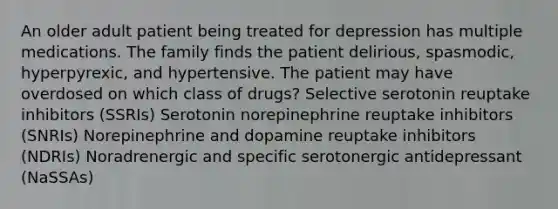 An older adult patient being treated for depression has multiple medications. The family finds the patient delirious, spasmodic, hyperpyrexic, and hypertensive. The patient may have overdosed on which class of drugs? Selective serotonin reuptake inhibitors (SSRIs) Serotonin norepinephrine reuptake inhibitors (SNRIs) Norepinephrine and dopamine reuptake inhibitors (NDRIs) Noradrenergic and specific serotonergic antidepressant (NaSSAs)