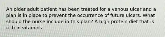 An older adult patient has been treated for a venous ulcer and a plan is in place to prevent the occurrence of future ulcers. What should the nurse include in this plan? A high-protein diet that is rich in vitamins