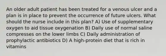 An older adult patient has been treated for a venous ulcer and a plan is in place to prevent the occurrence of future ulcers. What should the nurse include in this plan? A) Use of supplementary oxygen to aid tissue oxygenation B) Daily use of normal saline compresses on the <a href='https://www.questionai.com/knowledge/kF4ILRdZqC-lower-limb' class='anchor-knowledge'>lower limb</a>s C) Daily administration of prophylactic antibiotics D) A high-protein diet that is rich in vitamins