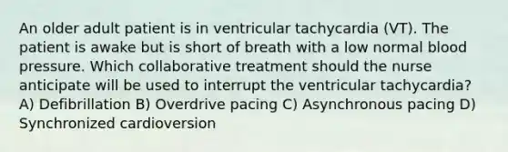 An older adult patient is in ventricular tachycardia (VT). The patient is awake but is short of breath with a low normal blood pressure. Which collaborative treatment should the nurse anticipate will be used to interrupt the ventricular tachycardia? A) Defibrillation B) Overdrive pacing C) Asynchronous pacing D) Synchronized cardioversion