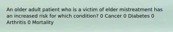 An older adult patient who is a victim of elder mistreatment has an increased risk for which condition? 0 Cancer 0 Diabetes 0 Arthritis 0 Mortality