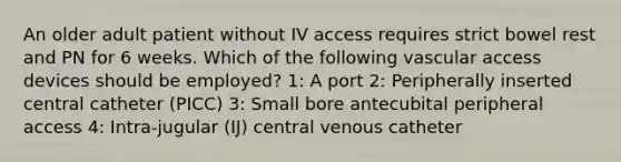 An older adult patient without IV access requires strict bowel rest and PN for 6 weeks. Which of the following vascular access devices should be employed? 1: A port 2: Peripherally inserted central catheter (PICC) 3: Small bore antecubital peripheral access 4: Intra-jugular (IJ) central venous catheter