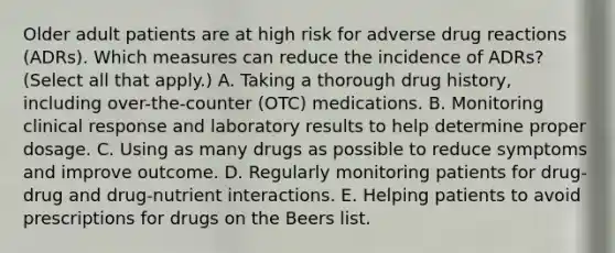 Older adult patients are at high risk for adverse drug reactions (ADRs). Which measures can reduce the incidence of ADRs? (Select all that apply.) A. Taking a thorough drug history, including over-the-counter (OTC) medications. B. Monitoring clinical response and laboratory results to help determine proper dosage. C. Using as many drugs as possible to reduce symptoms and improve outcome. D. Regularly monitoring patients for drug-drug and drug-nutrient interactions. E. Helping patients to avoid prescriptions for drugs on the Beers list.