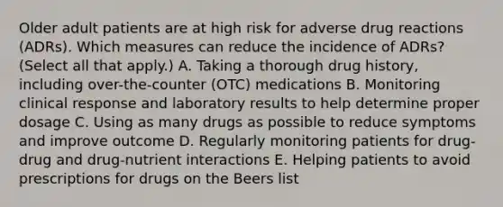 Older adult patients are at high risk for adverse drug reactions (ADRs). Which measures can reduce the incidence of ADRs? (Select all that apply.) A. Taking a thorough drug history, including over-the-counter (OTC) medications B. Monitoring clinical response and laboratory results to help determine proper dosage C. Using as many drugs as possible to reduce symptoms and improve outcome D. Regularly monitoring patients for drug-drug and drug-nutrient interactions E. Helping patients to avoid prescriptions for drugs on the Beers list