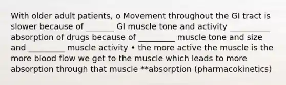 With older adult patients, o Movement throughout the GI tract is slower because of _______ GI muscle tone and activity __________ absorption of drugs because of _________ muscle tone and size and _________ muscle activity • the more active the muscle is the more blood flow we get to the muscle which leads to more absorption through that muscle **absorption (pharmacokinetics)