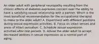 An older adult with peripheral neuropathy resulting from the chronic effects of diabetes expresses concern over the ability to have a satisfying sexual relationship with a partner. Which is the most beneficial recommendation for the occupational therapist to make to the older adult? A. Experiment with different positions during sexual expression activities. B. Focus on intact senses and areas of intact sensation. C. Schedule sexual expression activities after rest periods. D. Advise the older adult to accept decreased abilities in sexual expression as a normal part of aging.