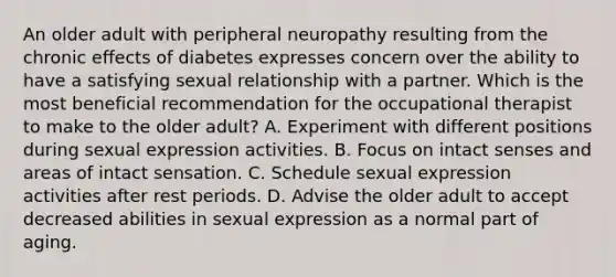 An older adult with peripheral neuropathy resulting from the chronic effects of diabetes expresses concern over the ability to have a satisfying sexual relationship with a partner. Which is the most beneficial recommendation for the occupational therapist to make to the older adult? A. Experiment with different positions during sexual expression activities. B. Focus on intact senses and areas of intact sensation. C. Schedule sexual expression activities after rest periods. D. Advise the older adult to accept decreased abilities in sexual expression as a normal part of aging.