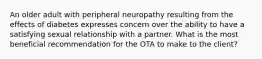 An older adult with peripheral neuropathy resulting from the effects of diabetes expresses concern over the ability to have a satisfying sexual relationship with a partner. What is the most beneficial recommendation for the OTA to make to the client?