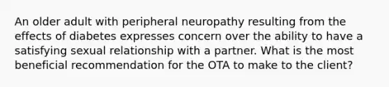 An older adult with peripheral neuropathy resulting from the effects of diabetes expresses concern over the ability to have a satisfying sexual relationship with a partner. What is the most beneficial recommendation for the OTA to make to the client?