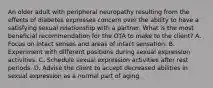 An older adult with peripheral neuropathy resulting from the effects of diabetes expresses concern over the ability to have a satisfying sexual relationship with a partner. What is the most beneficial recommendation for the OTA to make to the client? A. Focus on intact senses and areas of intact sensation. B. Experiment with different positions during sexual expression activities. C. Schedule sexual expression activities after rest periods. D. Advise the client to accept decreased abilities in sexual expression as a normal part of aging.