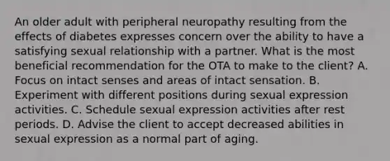 An older adult with peripheral neuropathy resulting from the effects of diabetes expresses concern over the ability to have a satisfying sexual relationship with a partner. What is the most beneficial recommendation for the OTA to make to the client? A. Focus on intact senses and areas of intact sensation. B. Experiment with different positions during sexual expression activities. C. Schedule sexual expression activities after rest periods. D. Advise the client to accept decreased abilities in sexual expression as a normal part of aging.