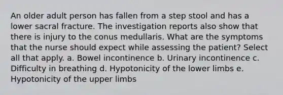 An older adult person has fallen from a step stool and has a lower sacral fracture. The investigation reports also show that there is injury to the conus medullaris. What are the symptoms that the nurse should expect while assessing the patient? Select all that apply. a. Bowel incontinence b. Urinary incontinence c. Difficulty in breathing d. Hypotonicity of the lower limbs e. Hypotonicity of the upper limbs