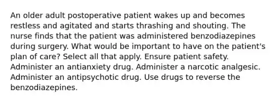 An older adult postoperative patient wakes up and becomes restless and agitated and starts thrashing and shouting. The nurse finds that the patient was administered benzodiazepines during surgery. What would be important to have on the patient's plan of care? Select all that apply. Ensure patient safety. Administer an antianxiety drug. Administer a narcotic analgesic. Administer an antipsychotic drug. Use drugs to reverse the benzodiazepines.