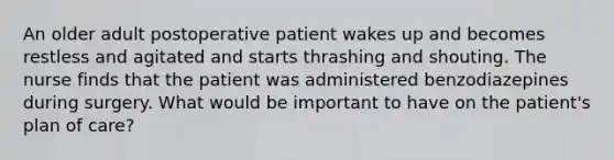 An older adult postoperative patient wakes up and becomes restless and agitated and starts thrashing and shouting. The nurse finds that the patient was administered benzodiazepines during surgery. What would be important to have on the patient's plan of care?