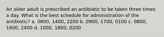 An older adult is prescribed an antibiotic to be taken three times a day. What is the best schedule for administration of the antibiotic? a. 0600, 1400, 2200 b. 0900, 1700, 0100 c. 0800, 1600, 2400 d. 1000, 1800, 0200