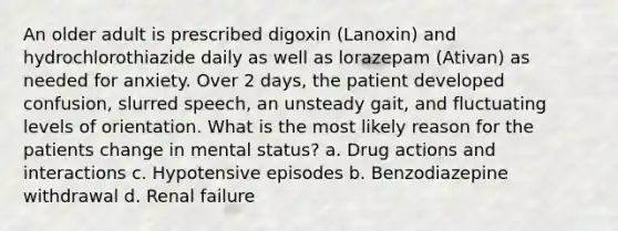 An older adult is prescribed digoxin (Lanoxin) and hydrochlorothiazide daily as well as lorazepam (Ativan) as needed for anxiety. Over 2 days, the patient developed confusion, slurred speech, an unsteady gait, and fluctuating levels of orientation. What is the most likely reason for the patients change in mental status? a. Drug actions and interactions c. Hypotensive episodes b. Benzodiazepine withdrawal d. Renal failure