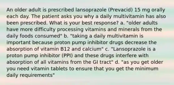 An older adult is prescribed lansoprazole (Prevacid) 15 mg orally each day. The patient asks you why a daily multivitamin has also been prescribed. What is your best response? a. "older adults have more difficulty processing vitamins and minerals from the daily foods consumed" b. "taking a daily multivitamin is important because proton pump inhibitor drugs decrease the absorption of vitamin B12 and calcium" c. "Lansoprazole is a proton pump inhibitor (PPI) and these drugs interfere with absorption of all vitamins from the GI tract" d. "as you get older you need vitamin tablets to ensure that you get the minimum daily requirements"