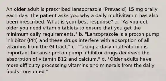 An older adult is prescribed lansoprazole (Prevacid) 15 mg orally each day. The patient asks you why a daily multivitamin has also been prescribed. What is your best response? a. "As you get older you need vitamin tablets to ensure that you get the minimum daily requirements." b. "Lansoprazole is a proton pump inhibitor (PPI) and these drugs interfere with absorption of all vitamins from the GI tract." c. "Taking a daily multivitamin is important because proton pump inhibitor drugs decrease the absorption of vitamin B12 and calcium." d. "Older adults have more difficulty processing vitamins and minerals from the daily foods consumed."