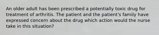 An older adult has been prescribed a potentially toxic drug for treatment of arthritis. The patient and the patient's family have expressed concern about the drug which action would the nurse take in this situation?