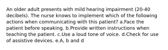 An older adult presents with mild hearing impairment (20-40 decibels). The nurse knows to implement which of the following actions when communicating with this patient? a.Face the patient before speaking. b.Provide written instructions when teaching the patient. c.Use a loud tone of voice. d.Check for use of assistive devices. e.A, b and d