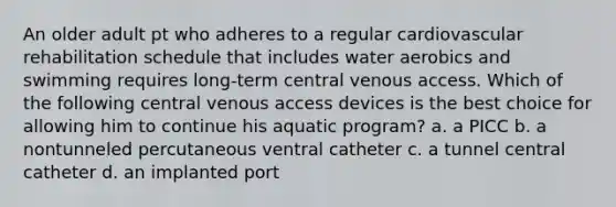 An older adult pt who adheres to a regular cardiovascular rehabilitation schedule that includes water aerobics and swimming requires long-term central venous access. Which of the following central venous access devices is the best choice for allowing him to continue his aquatic program? a. a PICC b. a nontunneled percutaneous ventral catheter c. a tunnel central catheter d. an implanted port