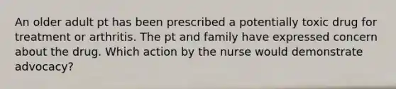 An older adult pt has been prescribed a potentially toxic drug for treatment or arthritis. The pt and family have expressed concern about the drug. Which action by the nurse would demonstrate advocacy?