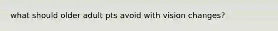 what should older adult pts avoid with vision changes?