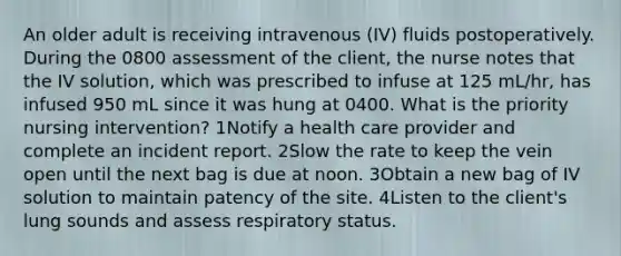 An older adult is receiving intravenous (IV) fluids postoperatively. During the 0800 assessment of the client, the nurse notes that the IV solution, which was prescribed to infuse at 125 mL/hr, has infused 950 mL since it was hung at 0400. What is the priority nursing intervention? 1Notify a health care provider and complete an incident report. 2Slow the rate to keep the vein open until the next bag is due at noon. 3Obtain a new bag of IV solution to maintain patency of the site. 4Listen to the client's lung sounds and assess respiratory status.