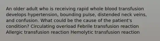 An older adult who is receiving rapid whole blood transfusion develops hypertension, bounding pulse, distended neck veins, and confusion. What could be the cause of the patient's condition? Circulating overload Febrile transfusion reaction Allergic transfusion reaction Hemolytic transfusion reaction