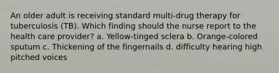 An older adult is receiving standard multi-drug therapy for tuberculosis (TB). Which finding should the nurse report to the health care provider? a. Yellow-tinged sclera b. Orange-colored sputum c. Thickening of the fingernails d. difficulty hearing high pitched voices