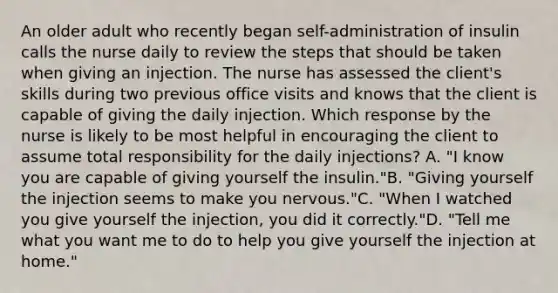 An older adult who recently began self-administration of insulin calls the nurse daily to review the steps that should be taken when giving an injection. The nurse has assessed the client's skills during two previous office visits and knows that the client is capable of giving the daily injection. Which response by the nurse is likely to be most helpful in encouraging the client to assume total responsibility for the daily injections? A. "I know you are capable of giving yourself the insulin."B. "Giving yourself the injection seems to make you nervous."C. "When I watched you give yourself the injection, you did it correctly."D. "Tell me what you want me to do to help you give yourself the injection at home."