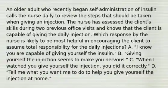 An older adult who recently began self-administration of insulin calls the nurse daily to review the steps that should be taken when giving an injection. The nurse has assessed the client's skills during two previous office visits and knows that the client is capable of giving the daily injection. Which response by the nurse is likely to be most helpful in encouraging the client to assume total responsibility for the daily injections? A. "I know you are capable of giving yourself the insulin." B. "Giving yourself the injection seems to make you nervous." C. "When I watched you give yourself the injection, you did it correctly." D. "Tell me what you want me to do to help you give yourself the injection at home."