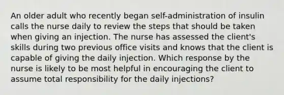 An older adult who recently began self-administration of insulin calls the nurse daily to review the steps that should be taken when giving an injection. The nurse has assessed the client's skills during two previous office visits and knows that the client is capable of giving the daily injection. Which response by the nurse is likely to be most helpful in encouraging the client to assume total responsibility for the daily injections?