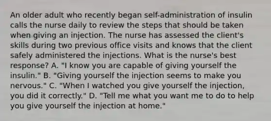 An older adult who recently began self-administration of insulin calls the nurse daily to review the steps that should be taken when giving an injection. The nurse has assessed the client's skills during two previous office visits and knows that the client safely administered the injections. What is the nurse's best response? A. "I know you are capable of giving yourself the insulin." B. "Giving yourself the injection seems to make you nervous." C. "When I watched you give yourself the injection, you did it correctly." D. "Tell me what you want me to do to help you give yourself the injection at home."