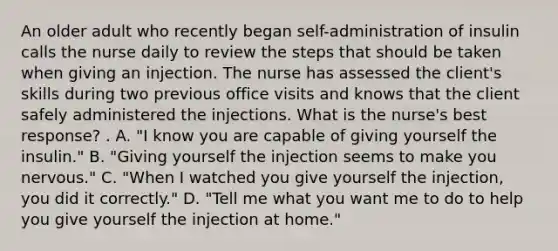 An older adult who recently began self-administration of insulin calls the nurse daily to review the steps that should be taken when giving an injection. The nurse has assessed the client's skills during two previous office visits and knows that the client safely administered the injections. What is the nurse's best response? . A. "I know you are capable of giving yourself the insulin." B. "Giving yourself the injection seems to make you nervous." C. "When I watched you give yourself the injection, you did it correctly." D. "Tell me what you want me to do to help you give yourself the injection at home."