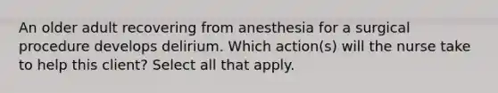 An older adult recovering from anesthesia for a surgical procedure develops delirium. Which action(s) will the nurse take to help this client? Select all that apply.