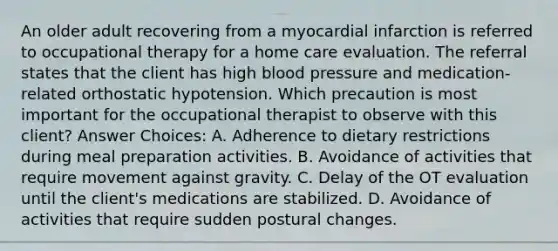 An older adult recovering from a myocardial infarction is referred to occupational therapy for a home care evaluation. The referral states that the client has high blood pressure and medication-related orthostatic hypotension. Which precaution is most important for the occupational therapist to observe with this client? Answer Choices: A. Adherence to dietary restrictions during meal preparation activities. B. Avoidance of activities that require movement against gravity. C. Delay of the OT evaluation until the client's medications are stabilized. D. Avoidance of activities that require sudden postural changes.