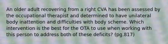 An older adult recovering from a right CVA has been assessed by the occupational therapist and determined to have unilateral body inattention and difficulties with body scheme. Which intervention is the best for the OTA to use when working with this person to address both of these deficits? (pg.817)